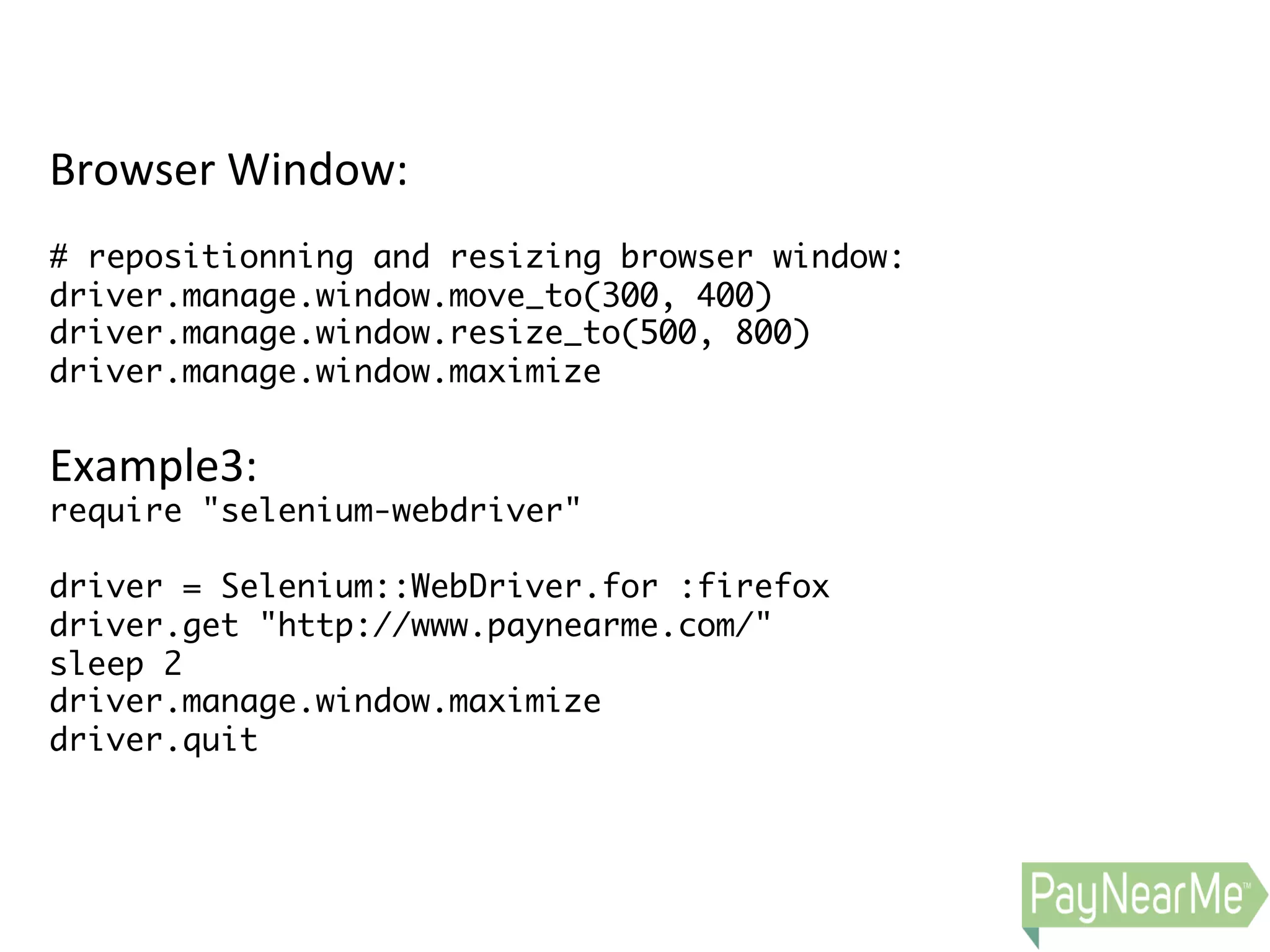 Browser  Window:     # repositionning and resizing browser window: driver.manage.window.move_to(300, 400) driver.manage.window.resize_to(500, 800) driver.manage.window.maximize   Example3:   require "selenium-webdriver" driver = Selenium::WebDriver.for :firefox driver.get "http://www.paynearme.com/" sleep 2 driver.manage.window.maximize driver.quit   