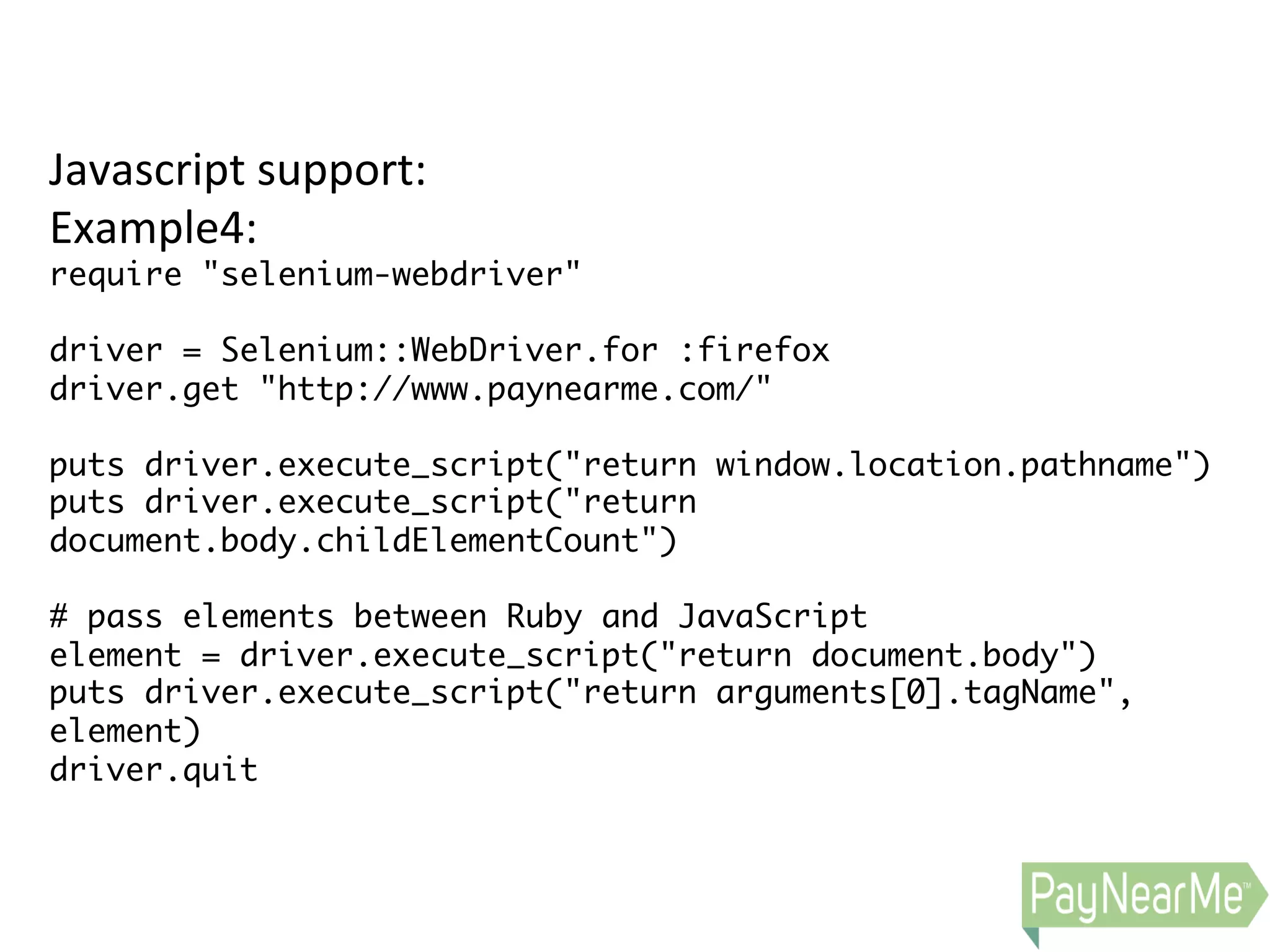 Javascript  support:   Example4:   require "selenium-webdriver" driver = Selenium::WebDriver.for :firefox driver.get "http://www.paynearme.com/" puts driver.execute_script("return window.location.pathname") puts driver.execute_script("return document.body.childElementCount") # pass elements between Ruby and JavaScript element = driver.execute_script("return document.body") puts driver.execute_script("return arguments[0].tagName", element) driver.quit 