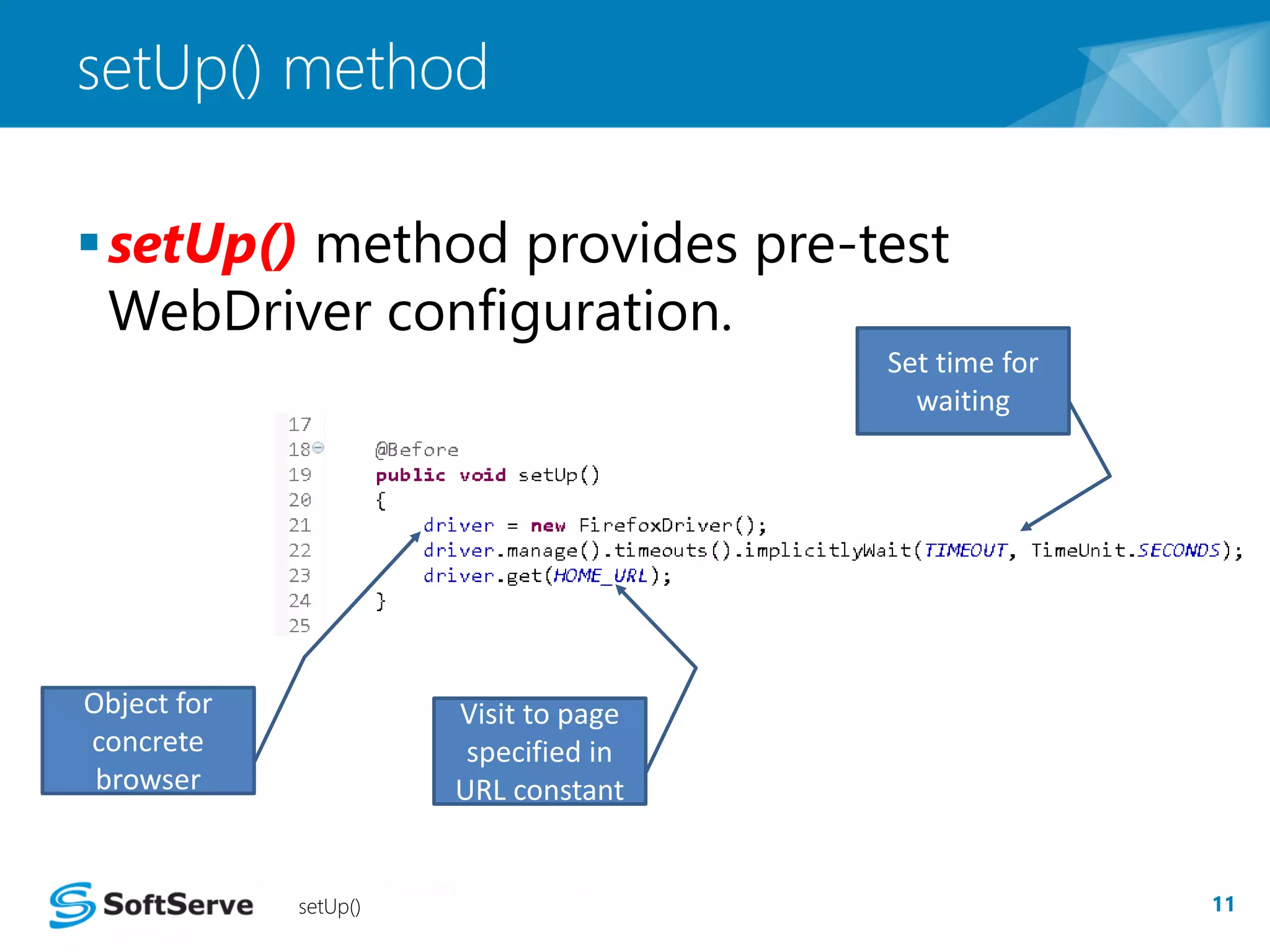 setUp() method 
setUp() method provides pre-test 
WebDriver configuration. 
setUp() 11 
Object for 
concrete 
browser 
Set time for 
waiting 
Visit to page 
specified in 
URL constant 
 