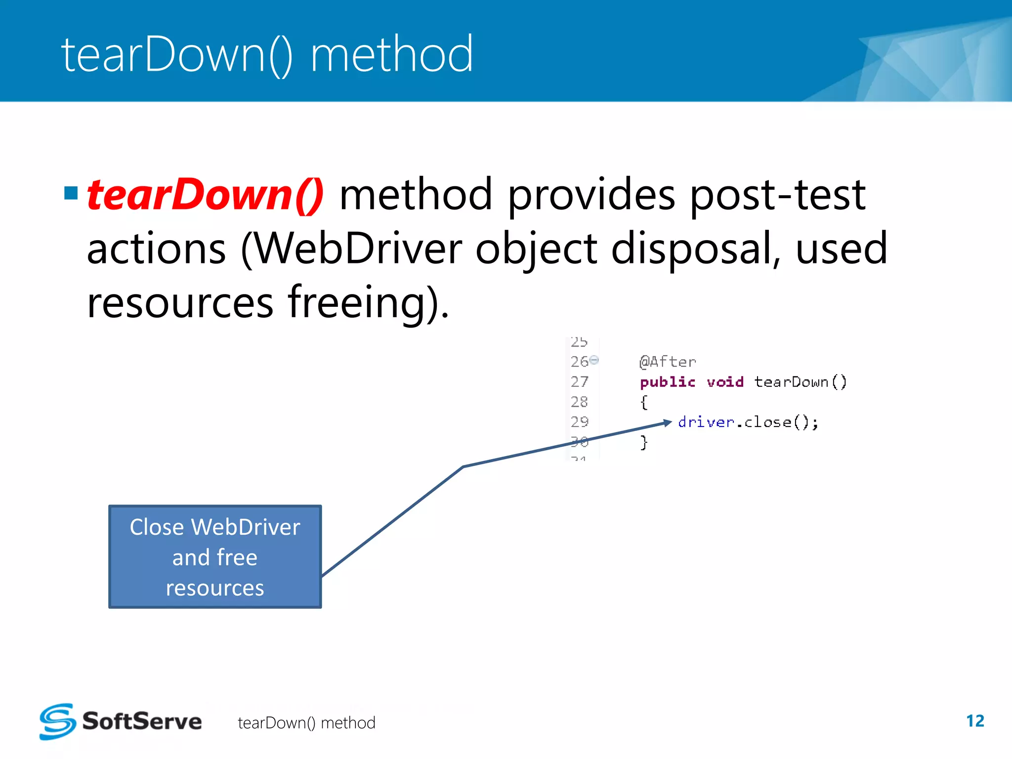 tearDown() method 
 tearDown() method provides post-test 
actions (WebDriver object disposal, used 
resources freeing). 
Close WebDriver 
and free 
resources 
tearDown() method 12 
 