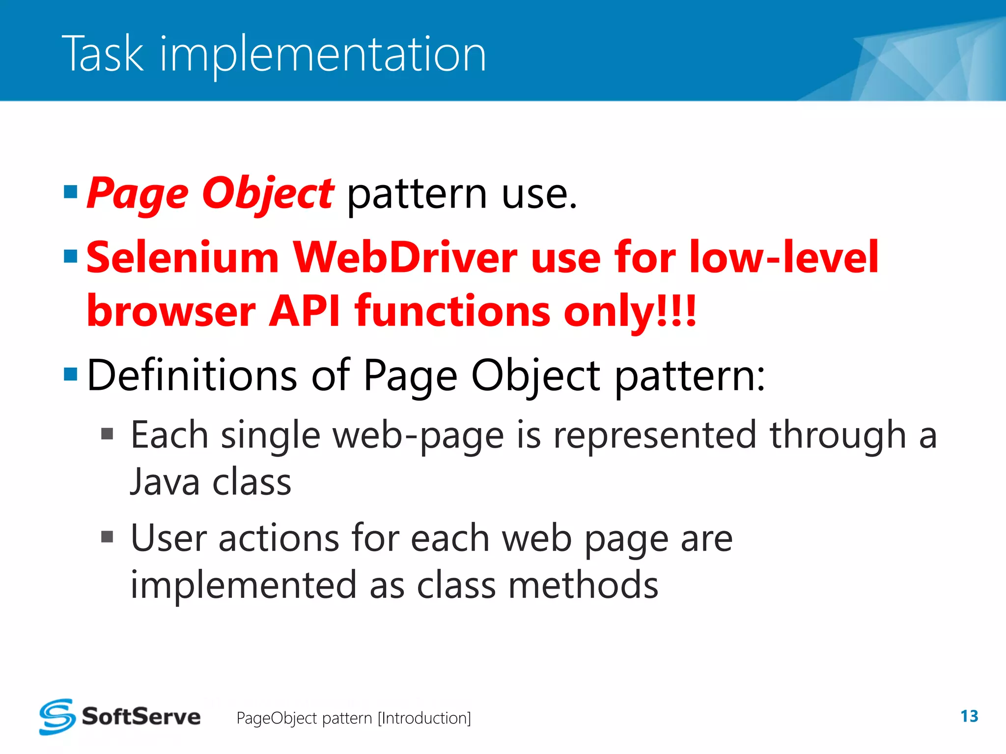 Task implementation 
Page Object pattern use. 
Selenium WebDriver use for low-level 
browser API functions only!!! 
Definitions of Page Object pattern: 
 Each single web-page is represented through a 
Java class 
 User actions for each web page are 
implemented as class methods 
PageObject pattern [Introduction] 13 
 