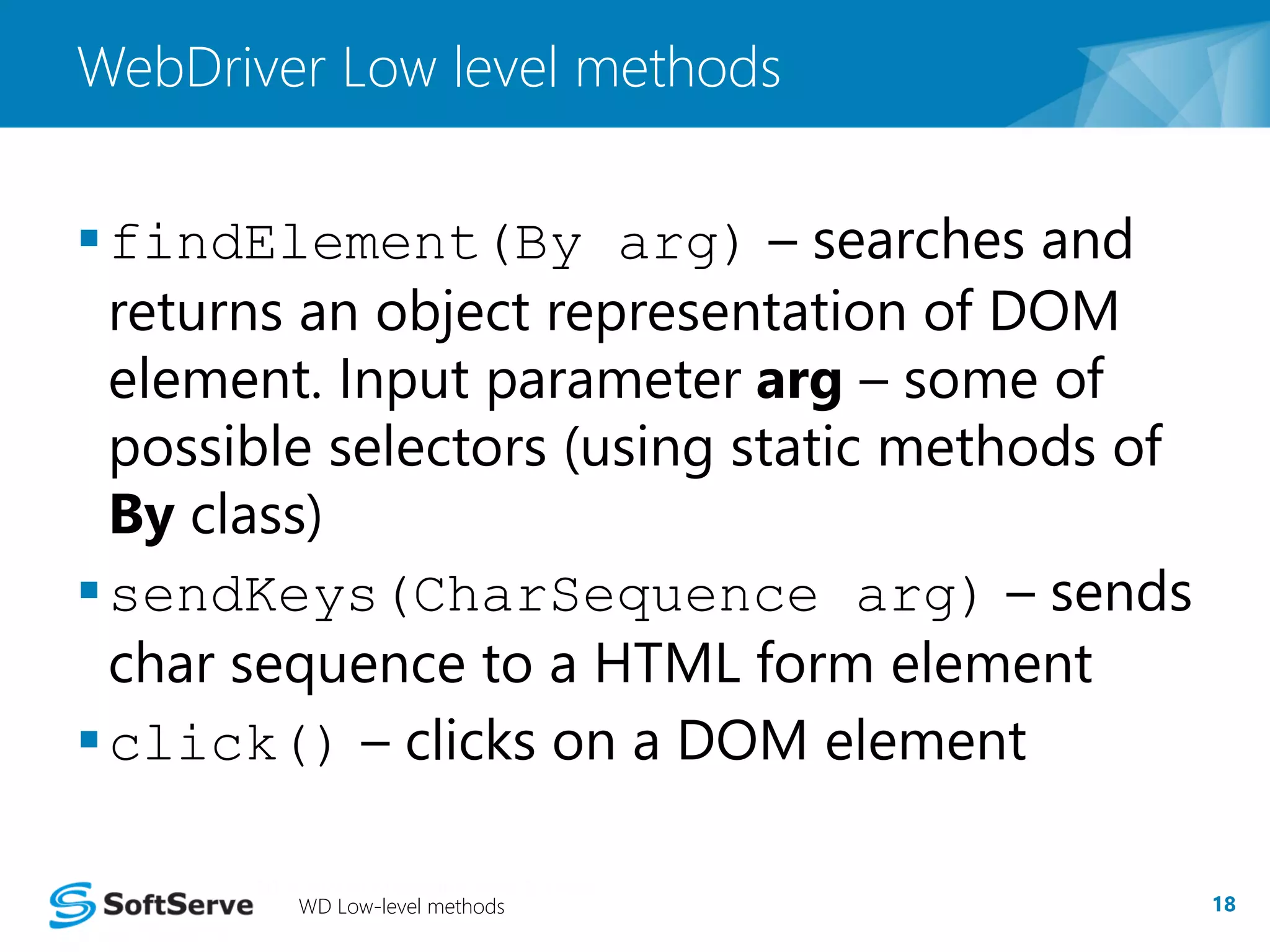 WebDriver Low level methods 
findElement(By arg) – searches and 
returns an object representation of DOM 
element. Input parameter arg – some of 
possible selectors (using static methods of 
By class) 
sendKeys(CharSequence arg) – sends 
char sequence to a HTML form element 
click() – clicks on a DOM element 
WD Low-level methods 18 
 