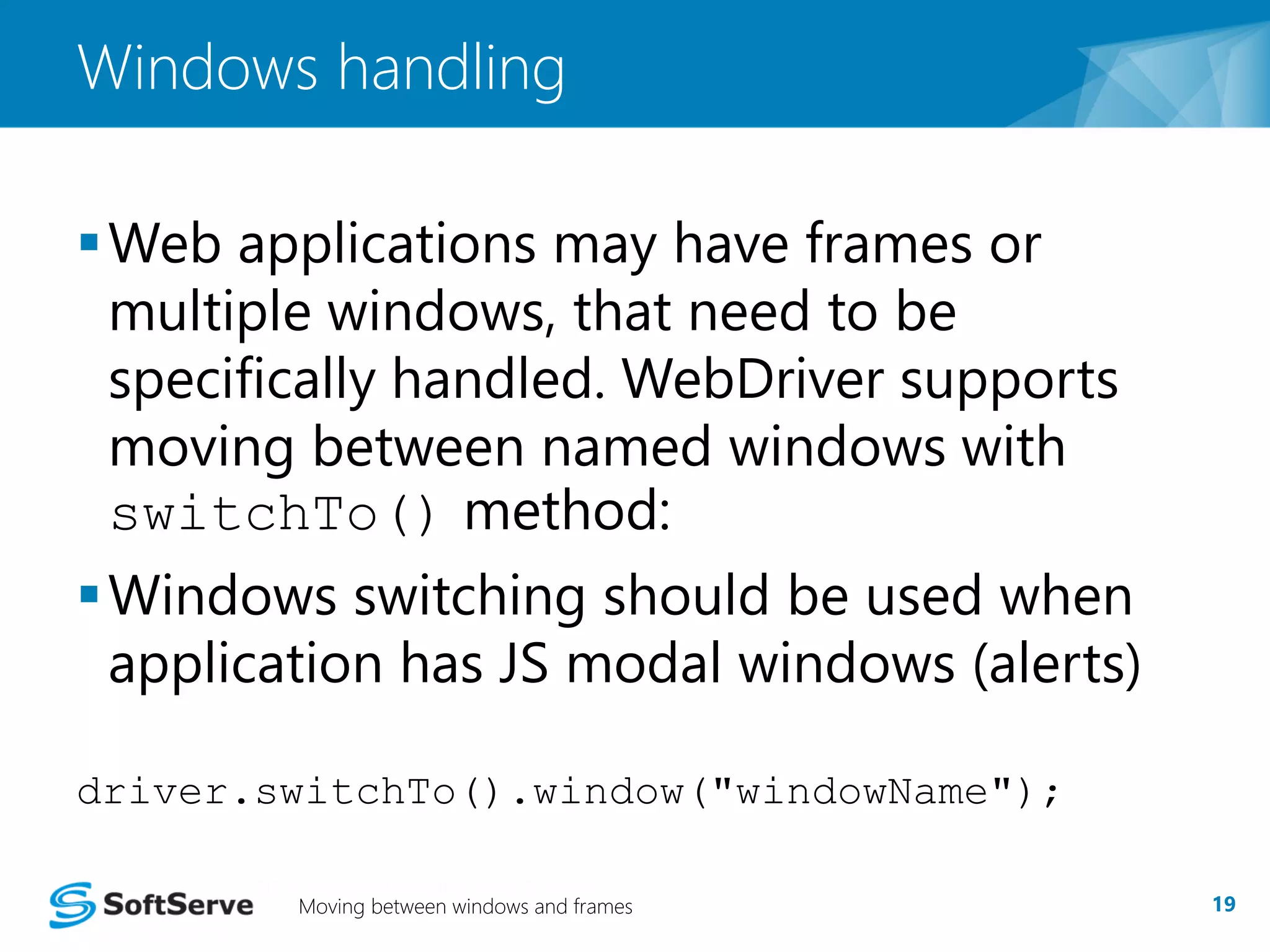 Windows handling 
Web applications may have frames or 
multiple windows, that need to be 
specifically handled. WebDriver supports 
moving between named windows with 
switchTo() method: 
Windows switching should be used when 
application has JS modal windows (alerts) 
driver.switchTo().window("windowName"); 
Moving between windows and frames 19 
 