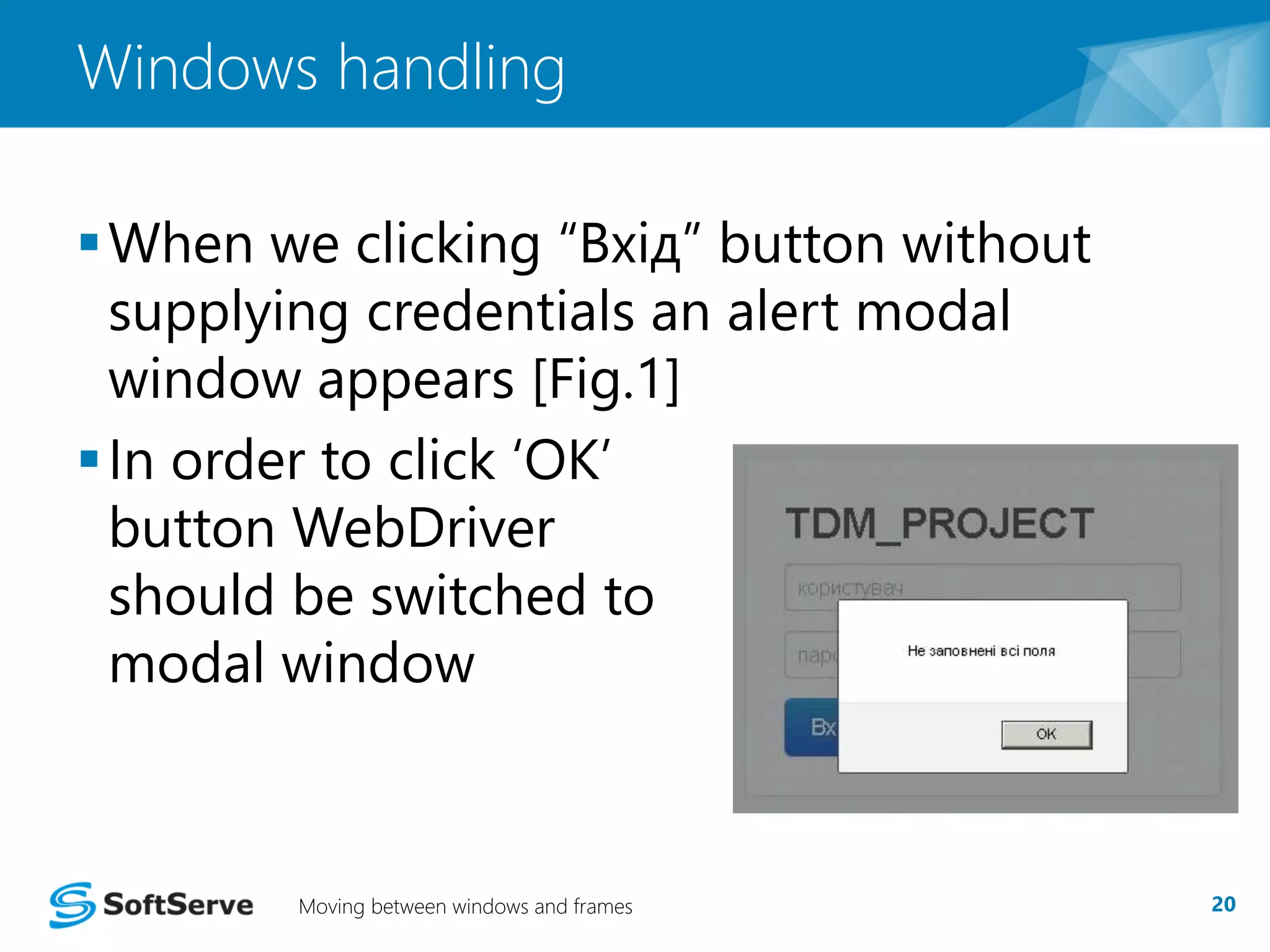Windows handling 
 When we clicking “Вхід” button without 
supplying credentials an alert modal 
window appears [Fig.1] 
 In order to click ‘OK’ 
button WebDriver 
should be switched to 
modal window 
Moving between windows and frames 20 
 