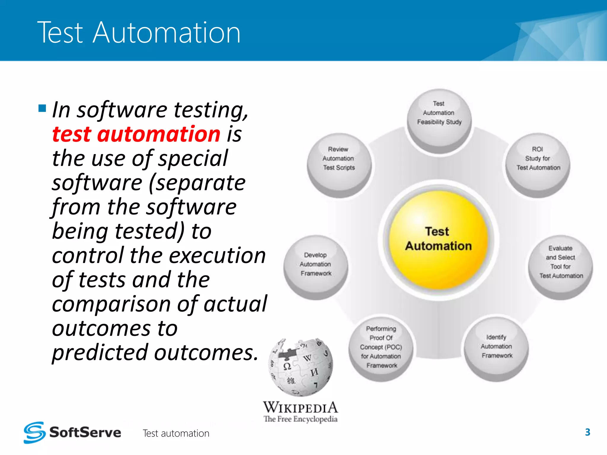 Test Automation 
 In software testing, 
test automation is 
the use of special 
software (separate 
from the software 
being tested) to 
control the execution 
of tests and the 
comparison of actual 
outcomes to 
predicted outcomes. 
Test automation 3 
 