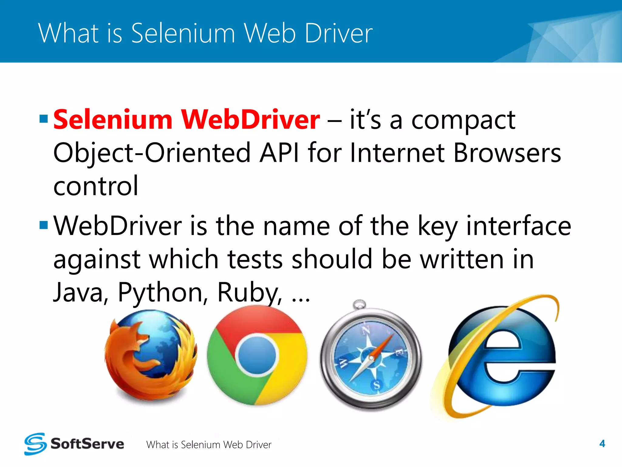 What is Selenium Web Driver 
Selenium WebDriver – it’s a compact 
Object-Oriented API for Internet Browsers 
control 
WebDriver is the name of the key interface 
against which tests should be written in 
Java, Python, Ruby, … 
What is Selenium Web Driver 4 
 