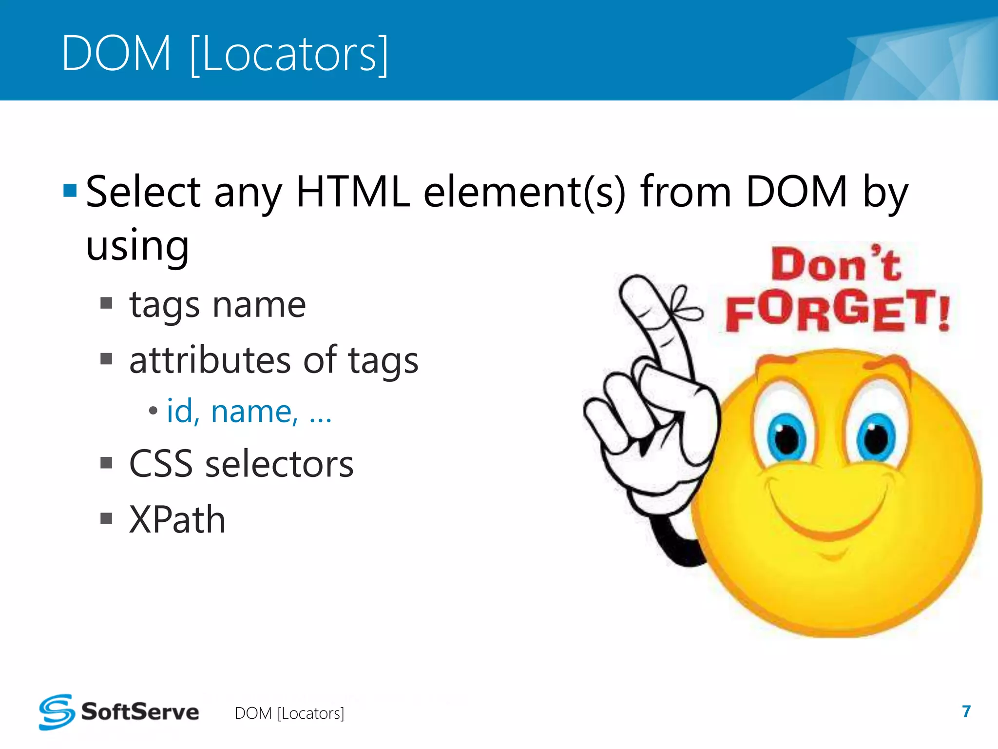 DOM [Locators] 
Select any HTML element(s) from DOM by 
using 
 tags name 
 attributes of tags 
• id, name, … 
 CSS selectors 
 XPath 
DOM [Locators] 7 
 