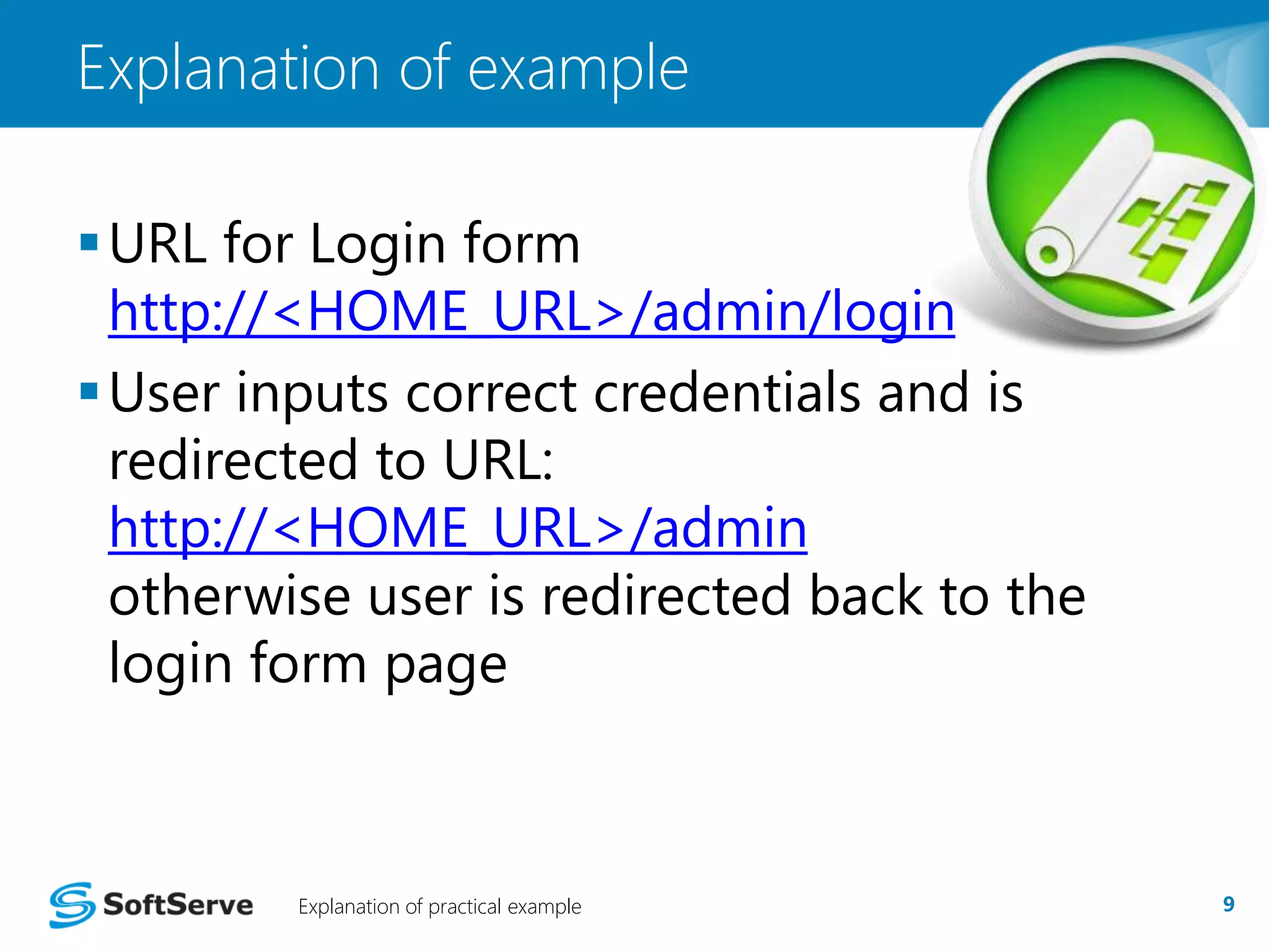 Explanation of example 
URL for Login form 
http://<HOME_URL>/admin/login 
User inputs correct credentials and is 
redirected to URL: 
http://<HOME_URL>/admin 
otherwise user is redirected back to the 
login form page 
Explanation of practical example 9 
 