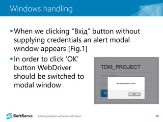 Windows handling 
 When we clicking “Вхід” button without 
supplying credentials an alert modal 
window appears [Fig.1] 
 In order to click ‘OK’ 
button WebDriver 
should be switched to 
modal window 
Moving between windows and frames 20 
 