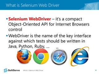 What is Selenium Web Driver 
Selenium WebDriver – it’s a compact 
Object-Oriented API for Internet Browsers 
control 
WebDriver is the name of the key interface 
against which tests should be written in 
Java, Python, Ruby, … 
What is Selenium Web Driver 4 
 