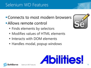 Selenium WD Features 
Connects to most modern browsers 
 Allows remote control 
 Finds elements by selectors 
 Modifies values of HTML elements 
 Interacts with DOM elements 
 Handles modal, popup windows 
Selenium WD Features 5 
 