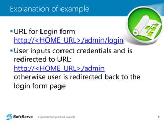 Explanation of example 
URL for Login form 
http://<HOME_URL>/admin/login 
User inputs correct credentials and is 
redirected to URL: 
http://<HOME_URL>/admin 
otherwise user is redirected back to the 
login form page 
Explanation of practical example 9 
 