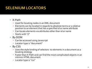  X-Path
▪ Used for locating nodes in an XML document
▪ Elements can be located in regards to absolute terms or a relative
position to an element that has a specified id or name attribute
▪ Can locate elements via attributes other than id or name
▪ Starts with “//”
 By DOM
▪ Can be accessed using Javascript
▪ Locator type is “document”
 By CSS
▪ Uses the style binding of selectors to elements in a document as a
locating strategy
▪ Faster than X-Path and can find the most complicated objects in an
intrinsic HTML document
▪ Locator type is “css”
10
 