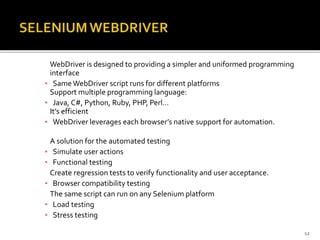 WebDriver is designed to providing a simpler and uniformed programming
interface
▪ SameWebDriver script runs for different platforms
Support multiple programming language:
▪ Java, C#, Python, Ruby, PHP, Perl…
It’s efficient
▪ WebDriver leverages each browser’s native support for automation.
A solution for the automated testing
▪ Simulate user actions
▪ Functional testing
Create regression tests to verify functionality and user acceptance.
▪ Browser compatibility testing
The same script can run on any Selenium platform
▪ Load testing
▪ Stress testing
12
 