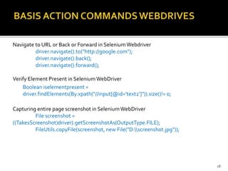 Navigate to URL or Back or Forward in SeleniumWebdriver
driver.navigate().to("http://google.com");
driver.navigate().back();
driver.navigate().forward();
Verify Element Present in SeleniumWebDriver
Boolean iselementpresent =
driver.findElements(By.xpath("//input[@id='text2']")).size()!= 0;
Capturing entire page screenshot in SeleniumWebDriver
File screenshot =
((TakesScreenshot)driver).getScreenshotAs(OutputType.FILE);
FileUtils.copyFile(screenshot, new File("D:screenshot.jpg"));
18
 