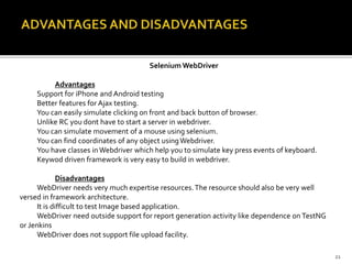 Selenium WebDriver
Advantages
Support for iPhone and Android testing
Better features for Ajax testing.
You can easily simulate clicking on front and back button of browser.
Unlike RC you dont have to start a server in webdriver.
You can simulate movement of a mouse using selenium.
You can find coordinates of any object usingWebdriver.
You have classes inWebdriver which help you to simulate key press events of keyboard.
Keywod driven framework is very easy to build in webdriver.
Disadvantages
WebDriver needs very much expertise resources.The resource should also be very well
versed in framework architecture.
It is difficult to test Image based application.
WebDriver need outside support for report generation activity like dependence on TestNG
or Jenkins
WebDriver does not support file upload facility.
21
 