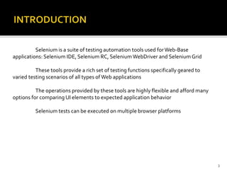 Selenium is a suite of testing automation tools used forWeb-Base
applications: Selenium IDE, Selenium RC, Selenium WebDriver and Selenium Grid
These tools provide a rich set of testing functions specifically geared to
varied testing scenarios of all types of Web applications
The operations provided by these tools are highly flexible and afford many
options for comparing UI elements to expected application behavior
Selenium tests can be executed on multiple browser platforms
3
 