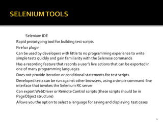 Selenium IDE
Rapid prototyping tool for building test scripts
Firefox plugin
Can be used by developers with little to no programming experience to write
simple tests quickly and gain familiarity with the Selenese commands
Has a recording feature that records a user’s live actions that can be exported in
one of many programming languages
Does not provide iteration or conditional statements for test scripts
Developed tests can be run against other browsers, using a simple command-line
interface that invokes the Selenium RC server
Can exportWebDriver or Remote Control scripts (these scripts should be in
PageObject structure)
Allows you the option to select a language for saving and displaying test cases
4
 