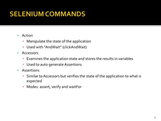  Action
▪ Manipulate the state of the application
▪ Used with “AndWait” (clickAndWait)
 Accessors
▪ Examines the application state and stores the results in variables
▪ Used to auto generate Assertions
 Assertions
▪ Similar to Accessors but verifies the state of the application to what is
expected
▪ Modes: assert, verify and waitFor
6
 