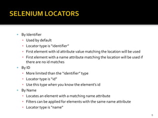  By Identifier
▪ Used by default
▪ Locator type is “identifier”
▪ First element with id attribute value matching the location will be used
▪ First element with a name attribute matching the location will be used if
there are no id matches
 By ID
▪ More limited than the “identifier” type
▪ Locator type is “id”
▪ Use this type when you know the element’s id
 By Name
▪ Locates an element with a matching name attribute
▪ Filters can be applied for elements with the same name attribute
▪ Locator type is “name”
9
 