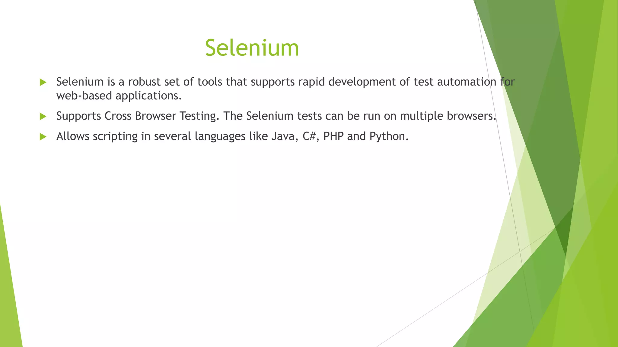 Selenium
 Selenium is a robust set of tools that supports rapid development of test automation for
web-based applications.
 Supports Cross Browser Testing. The Selenium tests can be run on multiple browsers.
 Allows scripting in several languages like Java, C#, PHP and Python.
 