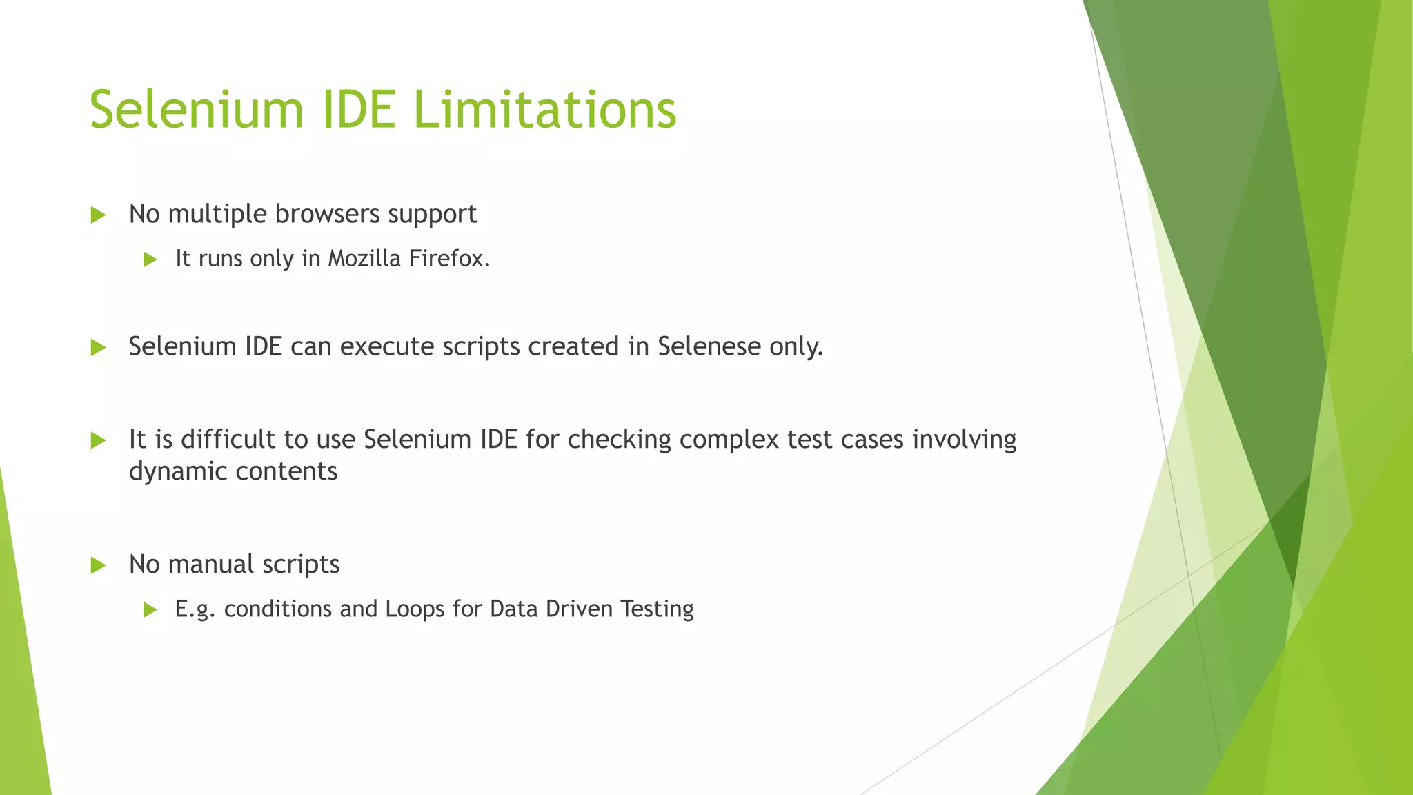 Selenium IDE Limitations
 No multiple browsers support
 It runs only in Mozilla Firefox.
 Selenium IDE can execute scripts created in Selenese only.
 It is difficult to use Selenium IDE for checking complex test cases involving
dynamic contents
 No manual scripts
 E.g. conditions and Loops for Data Driven Testing
 