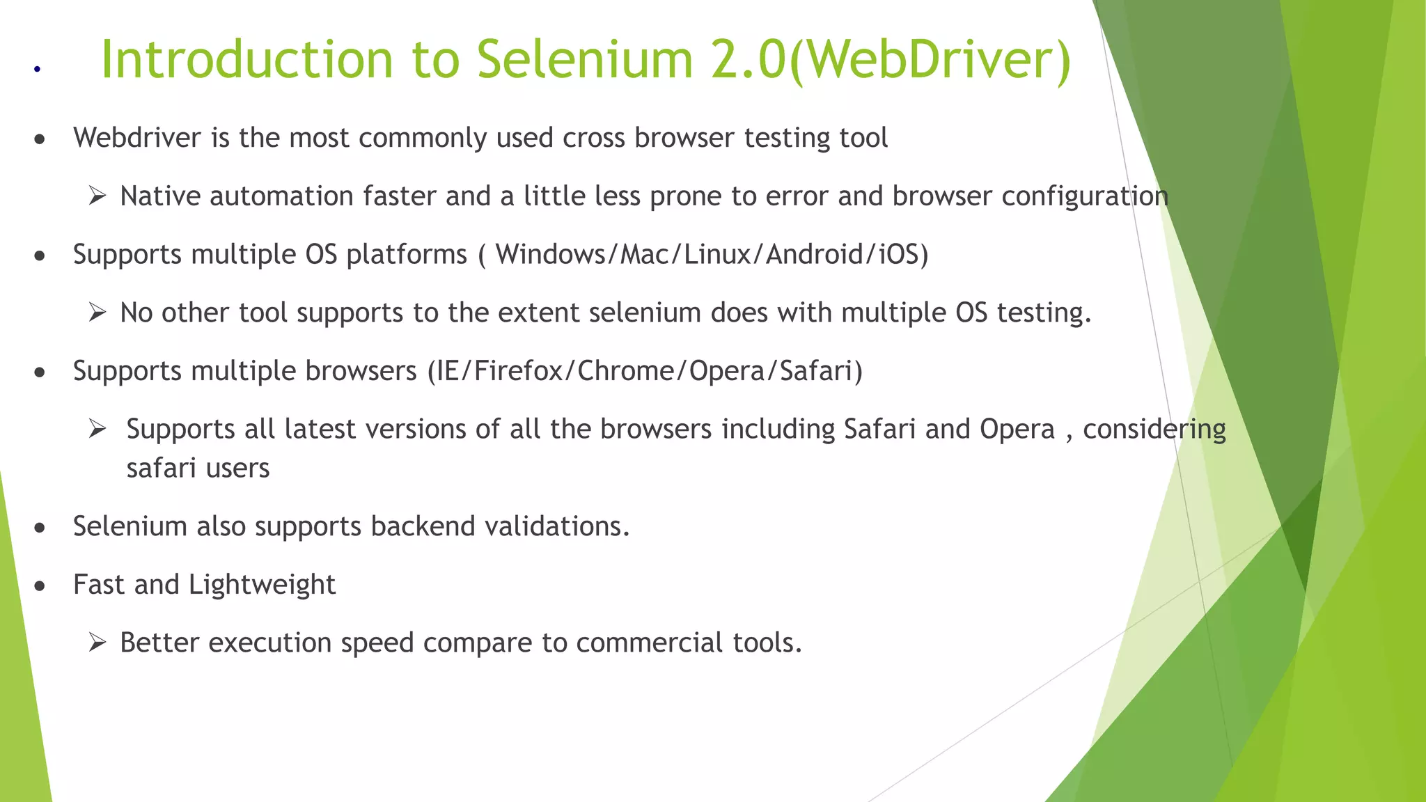 • Introduction to Selenium 2.0(WebDriver)
 Webdriver is the most commonly used cross browser testing tool
 Native automation faster and a little less prone to error and browser configuration
 Supports multiple OS platforms ( Windows/Mac/Linux/Android/iOS)
 No other tool supports to the extent selenium does with multiple OS testing.
 Supports multiple browsers (IE/Firefox/Chrome/Opera/Safari)
 Supports all latest versions of all the browsers including Safari and Opera , considering
safari users
 Selenium also supports backend validations.
 Fast and Lightweight
 Better execution speed compare to commercial tools.
 