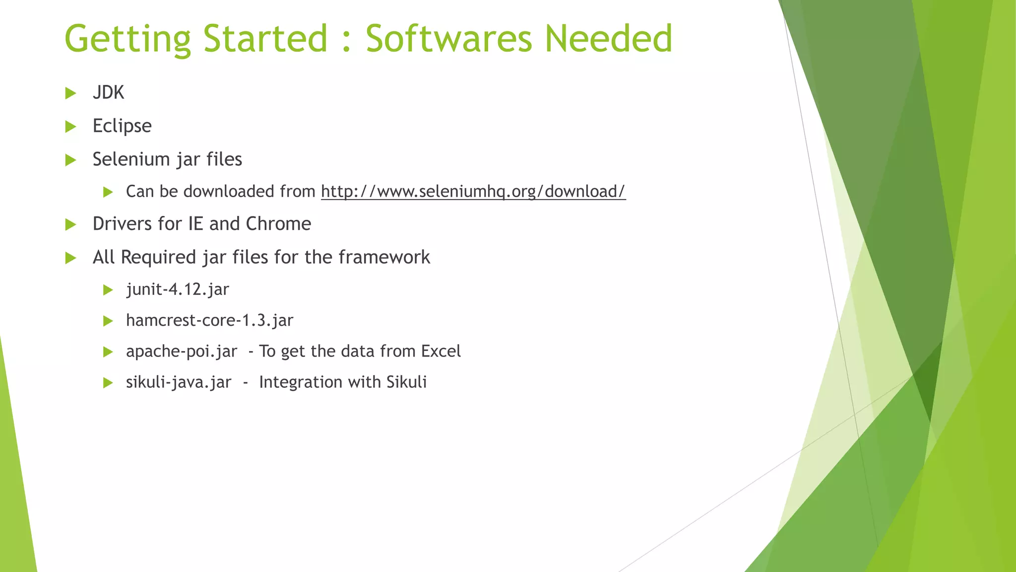 Getting Started : Softwares Needed
 JDK
 Eclipse
 Selenium jar files
 Can be downloaded from http://www.seleniumhq.org/download/
 Drivers for IE and Chrome
 All Required jar files for the framework
 junit-4.12.jar
 hamcrest-core-1.3.jar
 apache-poi.jar - To get the data from Excel
 sikuli-java.jar - Integration with Sikuli
 