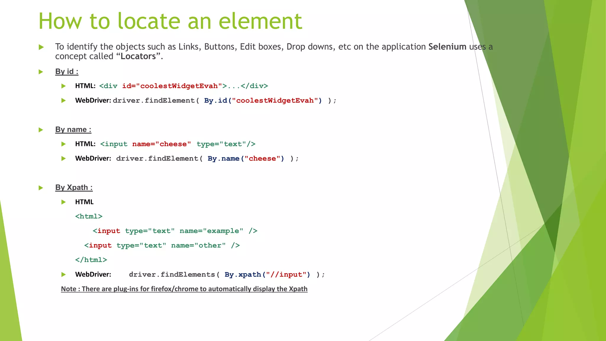 How to locate an element
 To identify the objects such as Links, Buttons, Edit boxes, Drop downs, etc on the application Selenium uses a
concept called “Locators”.
 By id :
 HTML: <div id="coolestWidgetEvah">...</div>
 WebDriver: driver.findElement( By.id("coolestWidgetEvah") );
 By name :
 HTML: <input name="cheese" type="text"/>
 WebDriver: driver.findElement( By.name("cheese") );
 By Xpath :
 HTML
<html>
<input type="text" name="example" />
<input type="text" name="other" />
</html>
 WebDriver: driver.findElements( By.xpath("//input") );
Note : There are plug-ins for firefox/chrome to automatically display the Xpath
 