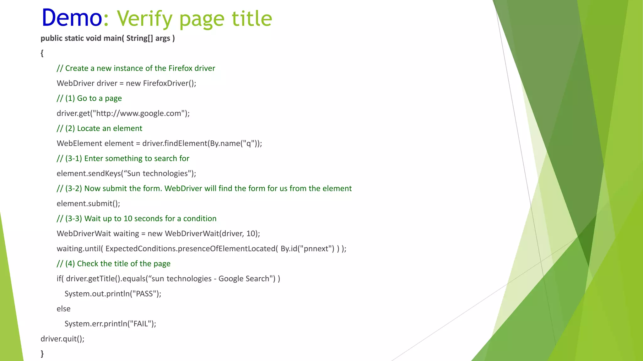 Demo: Verify page title
public static void main( String[] args )
{
// Create a new instance of the Firefox driver
WebDriver driver = new FirefoxDriver();
// (1) Go to a page
driver.get("http://www.google.com");
// (2) Locate an element
WebElement element = driver.findElement(By.name("q"));
// (3-1) Enter something to search for
element.sendKeys(“Sun technologies");
// (3-2) Now submit the form. WebDriver will find the form for us from the element
element.submit();
// (3-3) Wait up to 10 seconds for a condition
WebDriverWait waiting = new WebDriverWait(driver, 10);
waiting.until( ExpectedConditions.presenceOfElementLocated( By.id("pnnext") ) );
// (4) Check the title of the page
if( driver.getTitle().equals(“sun technologies - Google Search") )
System.out.println("PASS");
else
System.err.println("FAIL");
driver.quit();
}
 