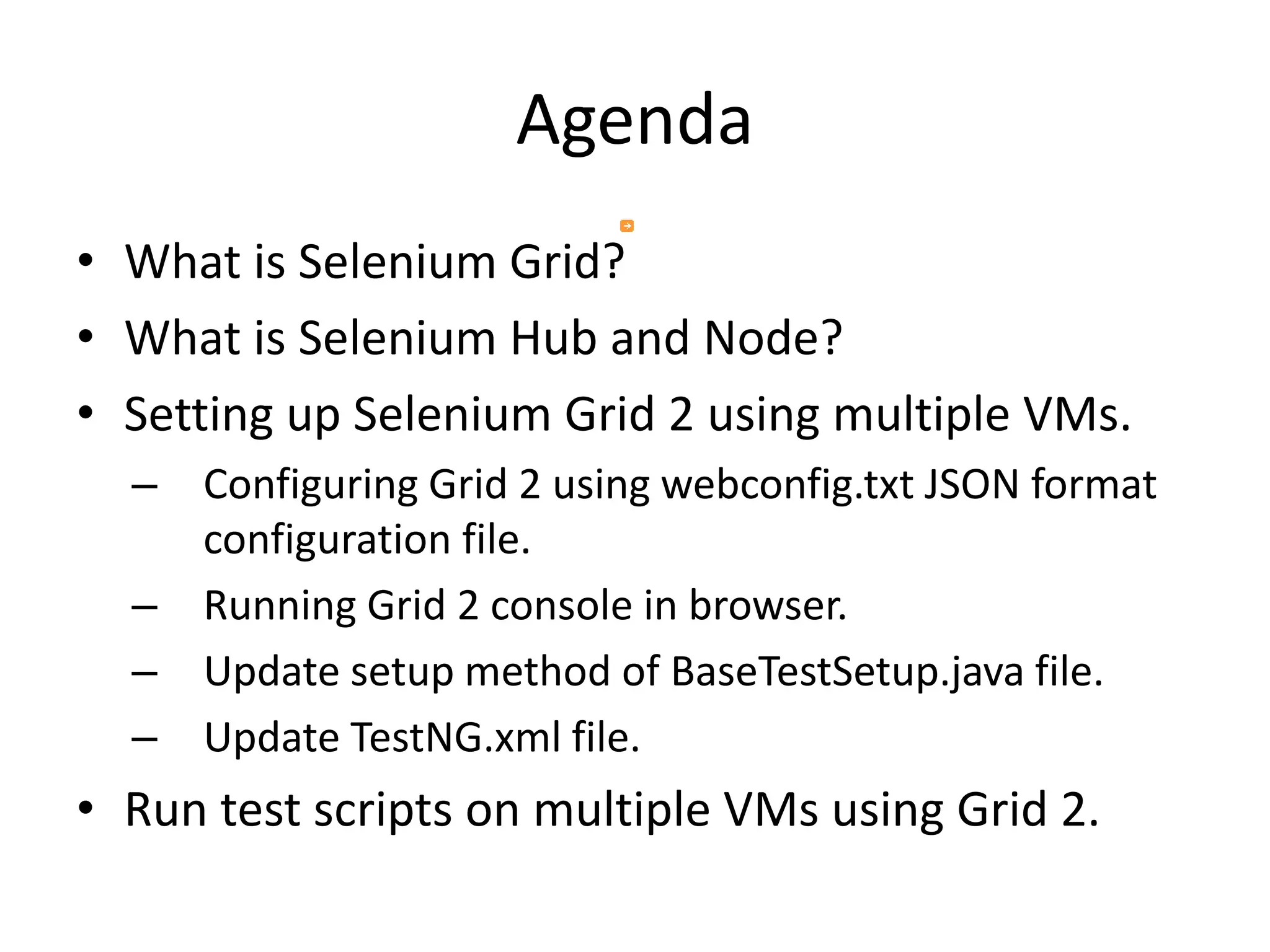 Agenda
• What is Selenium Grid?
• What is Selenium Hub and Node?
• Setting up Selenium Grid 2 using multiple VMs.
– Configuring Grid 2 using webconfig.txt JSON format
configuration file.
– Running Grid 2 console in browser.
– Update setup method of BaseTestSetup.java file.
– Update TestNG.xml file.
• Run test scripts on multiple VMs using Grid 2.
 