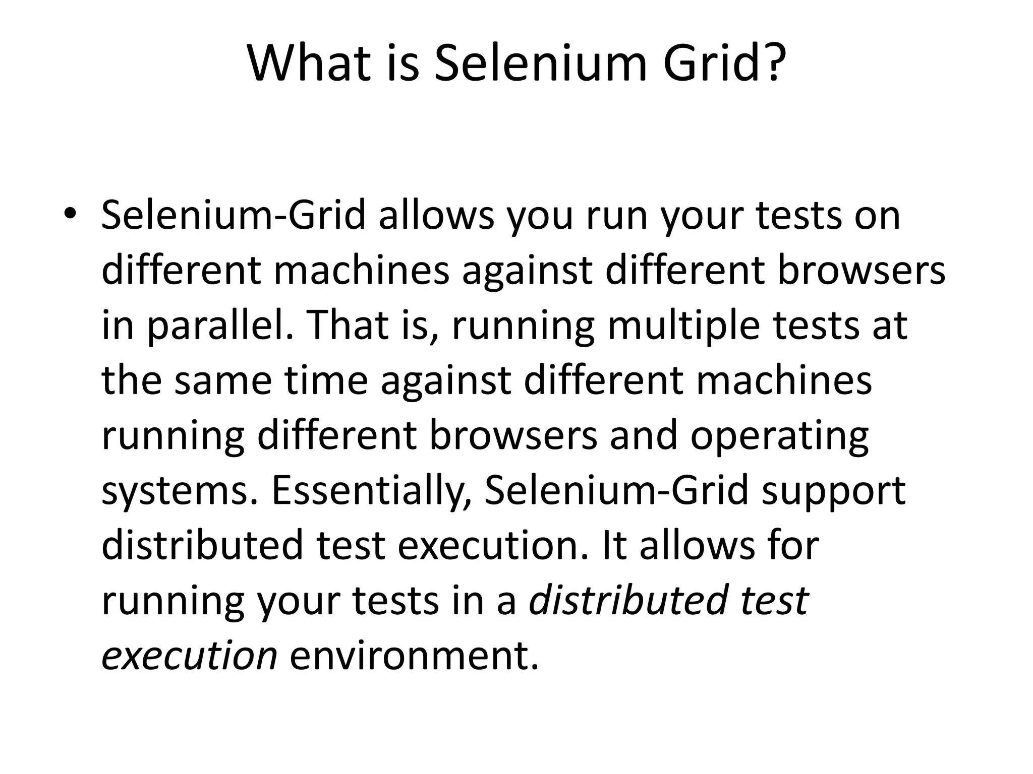 What is Selenium Grid?
• Selenium-Grid allows you run your tests on
different machines against different browsers
in parallel. That is, running multiple tests at
the same time against different machines
running different browsers and operating
systems. Essentially, Selenium-Grid support
distributed test execution. It allows for
running your tests in a distributed test
execution environment.
 