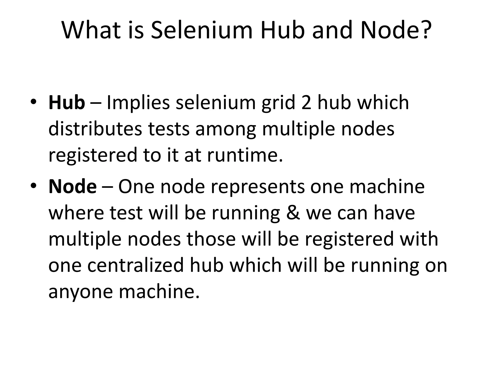 What is Selenium Hub and Node?
• Hub – Implies selenium grid 2 hub which
distributes tests among multiple nodes
registered to it at runtime.
• Node – One node represents one machine
where test will be running & we can have
multiple nodes those will be registered with
one centralized hub which will be running on
anyone machine.
 