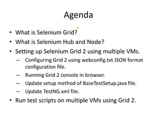 Agenda
• What is Selenium Grid?
• What is Selenium Hub and Node?
• Setting up Selenium Grid 2 using multiple VMs.
– Configuring Grid 2 using webconfig.txt JSON format
configuration file.
– Running Grid 2 console in browser.
– Update setup method of BaseTestSetup.java file.
– Update TestNG.xml file.
• Run test scripts on multiple VMs using Grid 2.
 