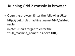 Running Grid 2 console in browser.
• Open the browser, Enter the following URL:-
http://put_hub_machine_name:4444/grid/co
nsole
(Note: - Don’t forget to enter the
“hub_machine_name” in above URL)
 