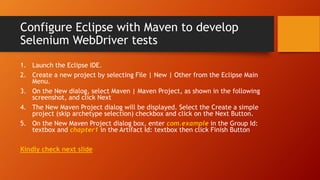 Configure Eclipse with Maven to develop
Selenium WebDriver tests
1. Launch the Eclipse IDE.
2. Create a new project by selecting File | New | Other from the Eclipse Main
Menu.
3. On the New dialog, select Maven | Maven Project, as shown in the following
screenshot, and click Next
4. The New Maven Project dialog will be displayed. Select the Create a simple
project (skip archetype selection) checkbox and click on the Next Button.
5. On the New Maven Project dialog box, enter com.example in the Group Id:
textbox and chapter1 in the Artifact Id: textbox then click Finish Button
Kindly check next slide
 