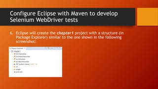Configure Eclipse with Maven to develop
Selenium WebDriver tests
6. Eclipse will create the chapter1 project with a structure (in
Package Explorer) similar to the one shown in the following
screenshot:
 