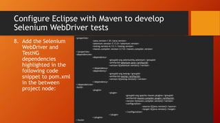 Configure Eclipse with Maven to develop
Selenium WebDriver tests
8. Add the Selenium
WebDriver and
TestNG
dependencies
highlighted in the
following code
snippet to pom.xml
in the between
project node:
<properties>
<java.version>1.8</java.version>
<selenium.version>3.13.0</selenium.version>
<testng.version>6.13.1</testng.version>
<maven.compiler.version>3.7.0</maven.compiler.version>
</properties>
<dependencies>
<dependency>
<groupId>org.seleniumhq.selenium</groupId>
<artifactId>selenium-java</artifactId>
<version>${selenium.version}</version>
</dependency>
<dependency>
<groupId>org.testng</groupId>
<artifactId>testng</artifactId>
<version>${testng.version}</version>
</dependency>
</dependencies>
<build>
<plugins>
<plugin>
<groupId>org.apache.maven.plugins</groupId>
<artifactId>maven-compiler-plugin</artifactId>
<version>${maven.compiler.version}</version>
<configuration>
<source>${java.version}</source>
<target>${java.version}</target>
</configuration>
</plugin>
</plugins>
</build>
 