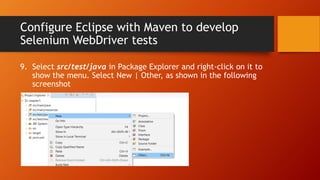 Configure Eclipse with Maven to develop
Selenium WebDriver tests
9. Select src/test/java in Package Explorer and right-click on it to
show the menu. Select New | Other, as shown in the following
screenshot
 