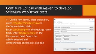Configure Eclipse with Maven to develop
Selenium WebDriver tests
11.On the New TestNG class dialog box,
enter /chapter1/src/test/java in
the Source folder: field.
Enter com.example in the Package name:
field. Enter NavigationTest in the
Class name: field. Select the
@BeforeMethod and
@AfterMethod checkboxes and add
 