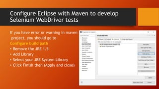 Configure Eclipse with Maven to develop
Selenium WebDriver tests
If you have error or warning in maven
project, you should go to
Configure build path
• Remove the JRE 1.5
• Add Library
• Select your JRE System Library
• Click Finish then (Apply and close)
 