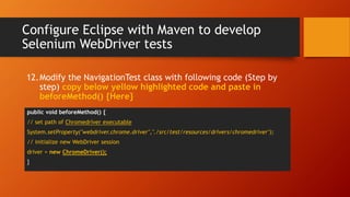 Configure Eclipse with Maven to develop
Selenium WebDriver tests
public void beforeMethod() {
// set path of Chromedriver executable
System.setProperty("webdriver.chrome.driver","./src/test/resources/drivers/chromedriver");
// initialize new WebDriver session
driver = new ChromeDriver();
}
12.Modify the NavigationTest class with following code (Step by
step) copy below yellow highlighted code and paste in
beforeMethod() {Here}
 