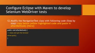 Configure Eclipse with Maven to develop
Selenium WebDriver tests
public void afterMethod() {
// close and quit the browser
driver.quit();
}
12.Modify the NavigationTest class with following code (Step by
step) copy below yellow highlighted code and paste in
afterMethod() {Here}
 