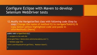 Configure Eclipse with Maven to develop
Selenium WebDriver tests
public void navigateToAUrl() {
// navigate to the web site
driver.get("http://demo-store.seleniumacademy.com/");
// Validate page title
Assert.assertEquals(driver.getTitle(), "Madison Island");
}
12.Modify the NavigationTest class with following code (Step by
step) Change the name of method f() to navigateToAUrl() &
copy below yellow highlighted code and paste in
afterMethod() {Here}
 