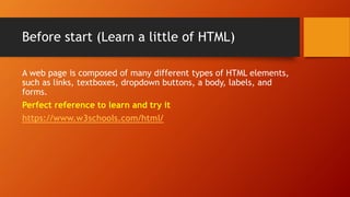 Before start (Learn a little of HTML)
A web page is composed of many different types of HTML elements,
such as links, textboxes, dropdown buttons, a body, labels, and
forms.
Perfect reference to learn and try it
https://www.w3schools.com/html/
 
