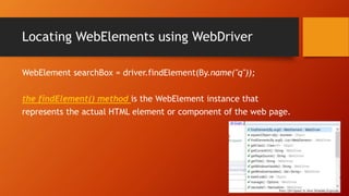 Locating WebElements using WebDriver
WebElement searchBox = driver.findElement(By.name("q"));
the findElement() method is the WebElement instance that
represents the actual HTML element or component of the web page.
 