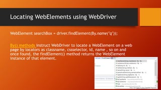 Locating WebElements using WebDriver
WebElement searchBox = driver.findElement(By.name("q"));
By() methods instruct WebDriver to locate a WebElement on a web
page by locators as classname, cssselector, id, name , so on and
once found, the findElement() method returns the WebElement
instance of that element.
 
