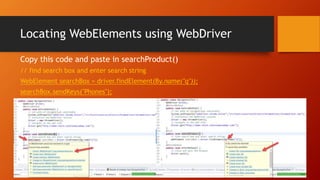 Locating WebElements using WebDriver
Copy this code and paste in searchProduct()
// find search box and enter search string
WebElement searchBox = driver.findElement(By.name("q"));
searchBox.sendKeys("Phones");
 