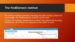 The findElement method
For finding multiple elements matching the same locator criteria on
a web page, the findElements() method can be used.
if there are multiple WebElements present that satisfy the locating
mechanism, all of them are returned to the caller in a list.
 