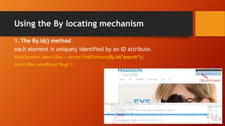 Using the By locating mechanism
1. The By.id() method
each element is uniquely identified by an ID attribute.
WebElement searchBox = driver.findElement(By.id("search"));
searchBox.sendKeys("Bags");
 